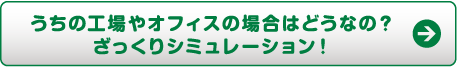 うちの工場やオフィスの場合はどうなの？ざっくりシミュレーション！